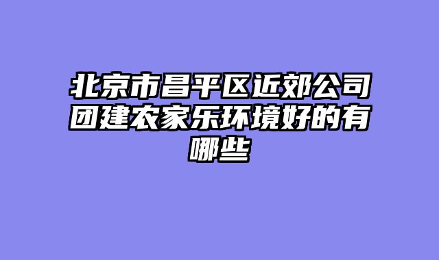 北京市昌平区近郊公司团建农家乐环境好的有哪些