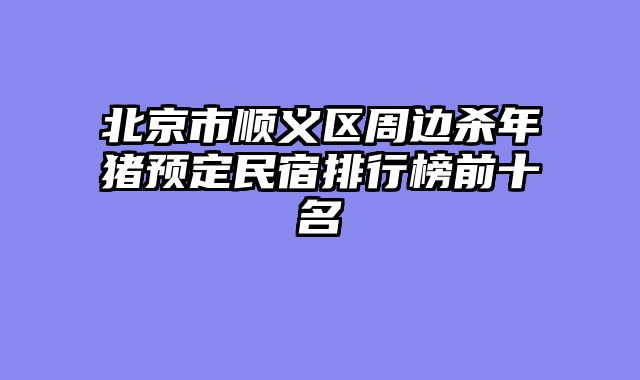 北京市顺义区周边杀年猪预定民宿排行榜前十名