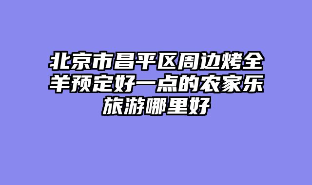 北京市昌平区周边烤全羊预定好一点的农家乐旅游哪里好