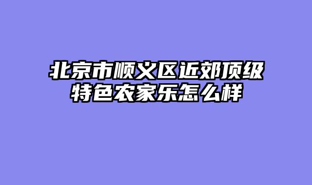 北京市顺义区近郊顶级特色农家乐怎么样