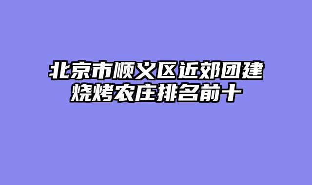北京市顺义区近郊团建烧烤农庄排名前十