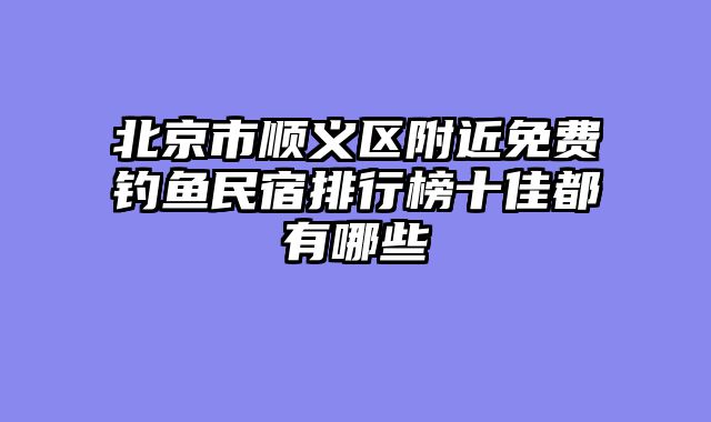 北京市顺义区附近免费钓鱼民宿排行榜十佳都有哪些