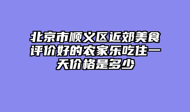 北京市顺义区近郊美食评价好的农家乐吃住一天价格是多少