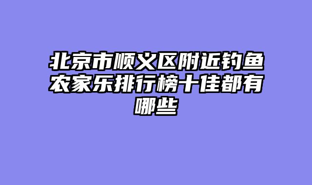 北京市顺义区附近钓鱼农家乐排行榜十佳都有哪些