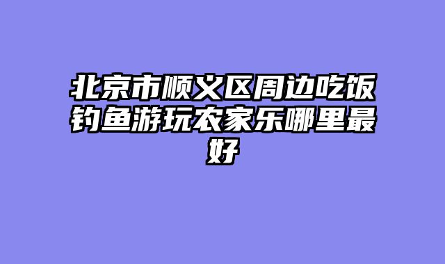 北京市顺义区周边吃饭钓鱼游玩农家乐哪里最好