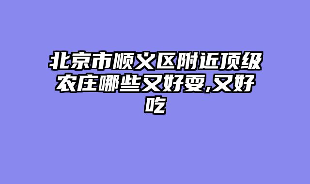 北京市顺义区附近顶级农庄哪些又好耍,又好吃