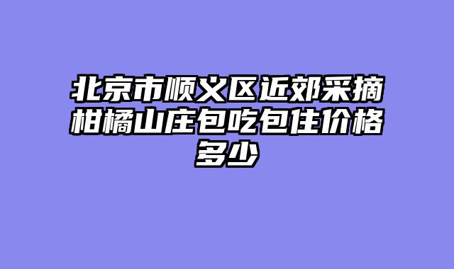 北京市顺义区近郊采摘柑橘山庄包吃包住价格多少