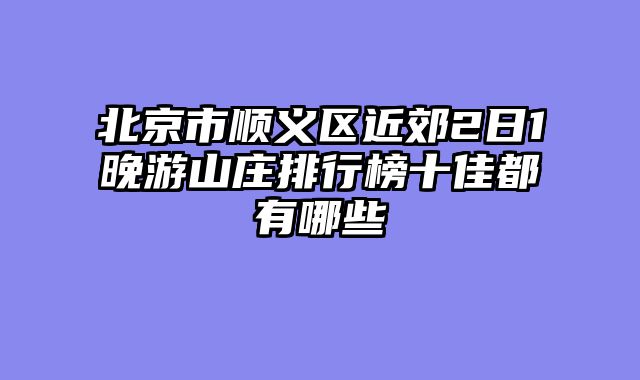 北京市顺义区近郊2日1晚游山庄排行榜十佳都有哪些
