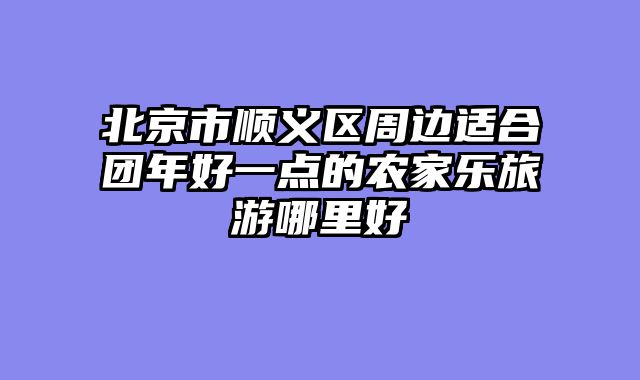 北京市顺义区周边适合团年好一点的农家乐旅游哪里好
