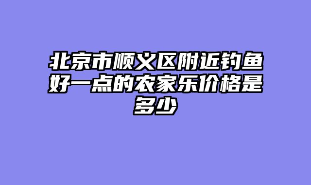 北京市顺义区附近钓鱼好一点的农家乐价格是多少