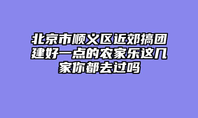 北京市顺义区近郊搞团建好一点的农家乐这几家你都去过吗