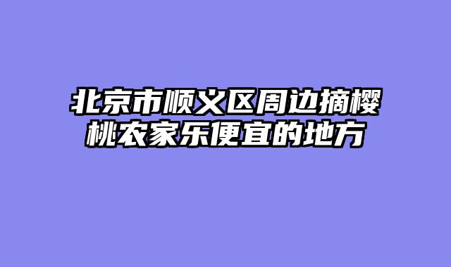 北京市顺义区周边摘樱桃农家乐便宜的地方