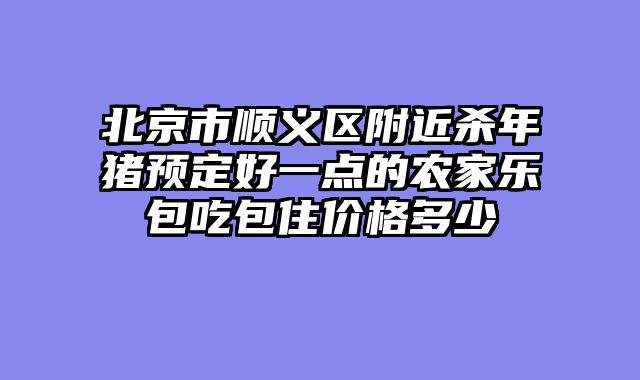 北京市顺义区附近杀年猪预定好一点的农家乐包吃包住价格多少
