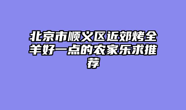 北京市顺义区近郊烤全羊好一点的农家乐求推荐