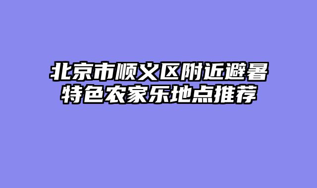 北京市顺义区附近避暑特色农家乐地点推荐