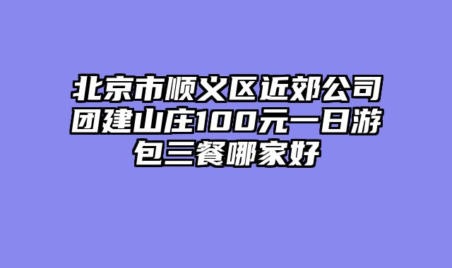 北京市顺义区近郊公司团建山庄100元一日游包三餐哪家好