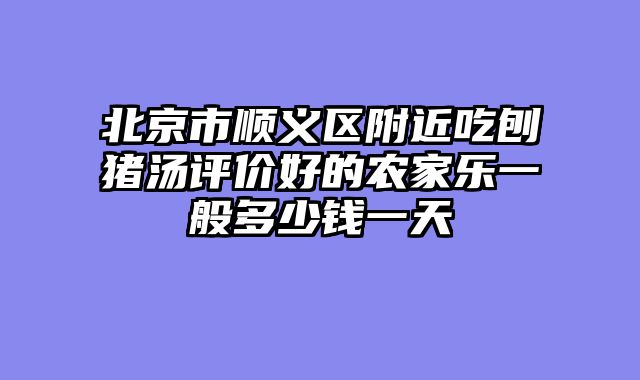 北京市顺义区附近吃刨猪汤评价好的农家乐一般多少钱一天