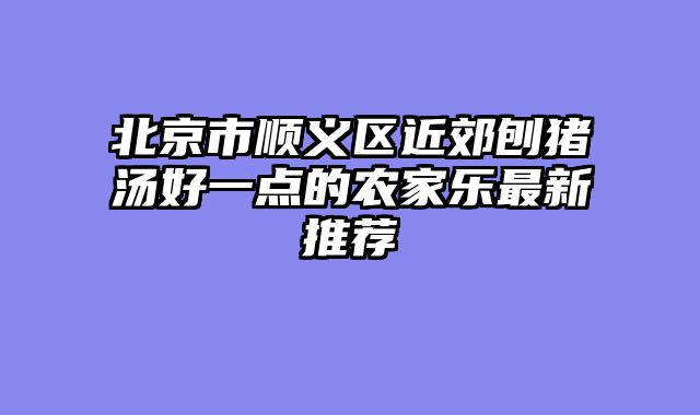 北京市顺义区近郊刨猪汤好一点的农家乐最新推荐