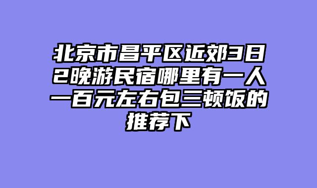 北京市昌平区近郊3日2晚游民宿哪里有一人一百元左右包三顿饭的推荐下