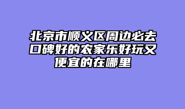 北京市顺义区周边必去口碑好的农家乐好玩又便宜的在哪里