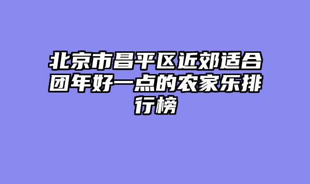 北京市昌平区近郊适合团年好一点的农家乐排行榜