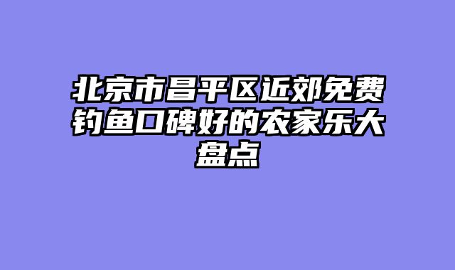 北京市昌平区近郊免费钓鱼口碑好的农家乐大盘点