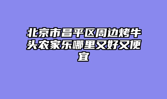 北京市昌平区周边烤牛头农家乐哪里又好又便宜