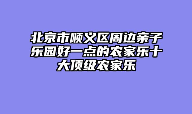 北京市顺义区周边亲子乐园好一点的农家乐十大顶级农家乐