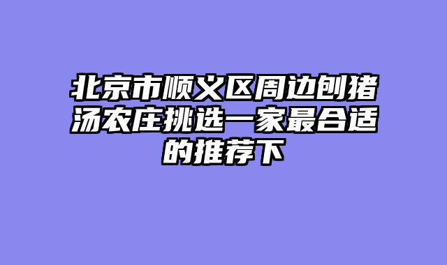 北京市顺义区周边刨猪汤农庄挑选一家最合适的推荐下