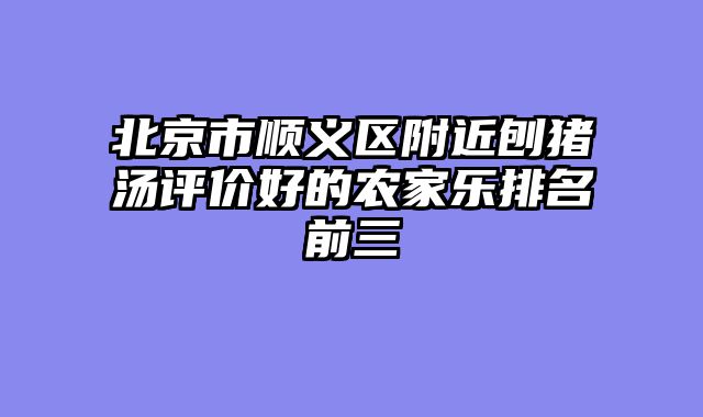 北京市顺义区附近刨猪汤评价好的农家乐排名前三