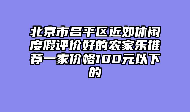 北京市昌平区近郊休闲度假评价好的农家乐推荐一家价格100元以下的
