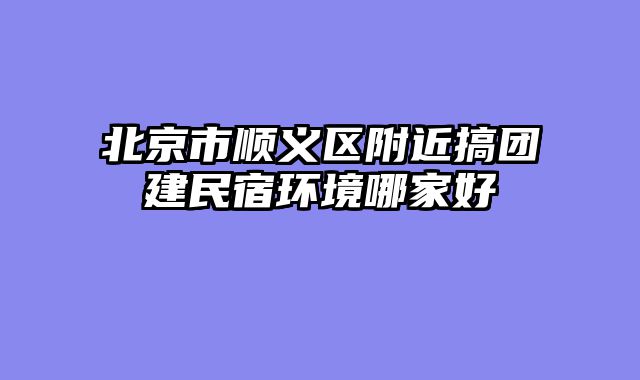 北京市顺义区附近搞团建民宿环境哪家好