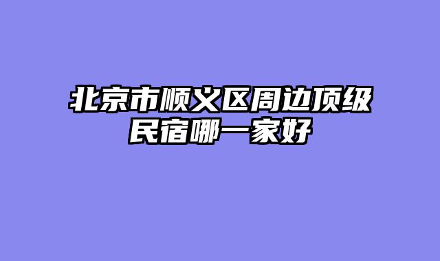 北京市顺义区周边顶级民宿哪一家好