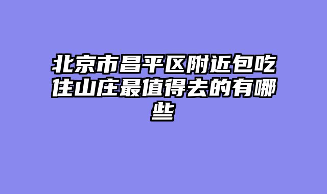 北京市昌平区附近包吃住山庄最值得去的有哪些