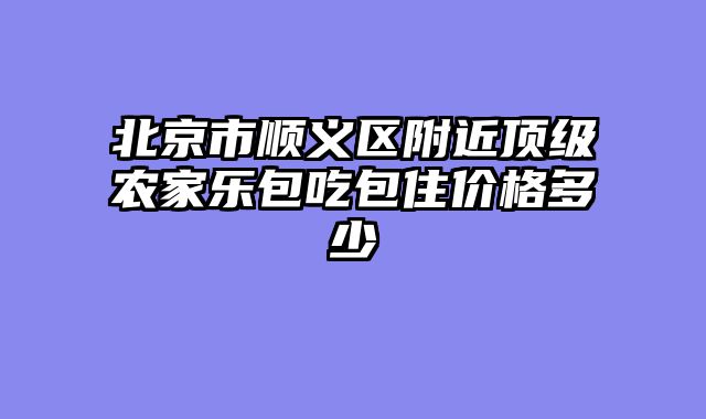 北京市顺义区附近顶级农家乐包吃包住价格多少