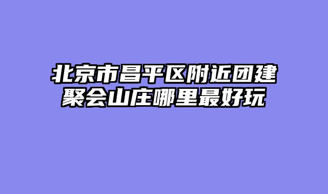 北京市昌平区附近团建聚会山庄哪里最好玩