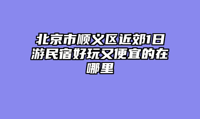 北京市顺义区近郊1日游民宿好玩又便宜的在哪里