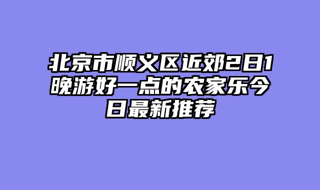 北京市顺义区近郊2日1晚游好一点的农家乐今日最新推荐