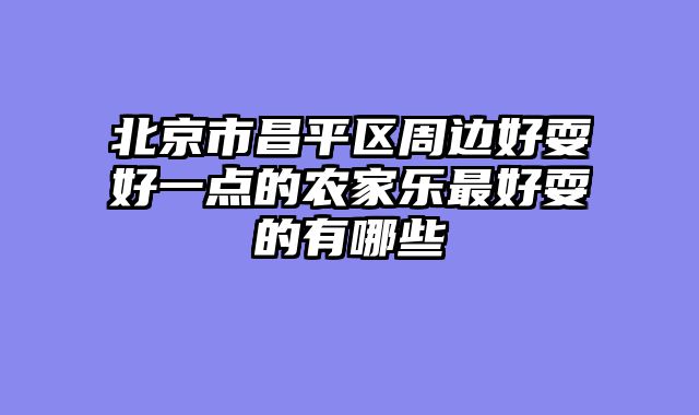 北京市昌平区周边好耍好一点的农家乐最好耍的有哪些
