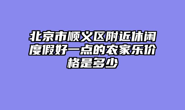 北京市顺义区附近休闲度假好一点的农家乐价格是多少