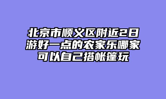 北京市顺义区附近2日游好一点的农家乐哪家可以自己搭帐篷玩