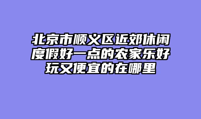 北京市顺义区近郊休闲度假好一点的农家乐好玩又便宜的在哪里