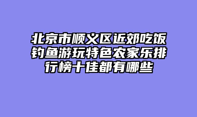 北京市顺义区近郊吃饭钓鱼游玩特色农家乐排行榜十佳都有哪些