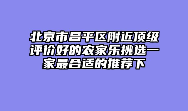 北京市昌平区附近顶级评价好的农家乐挑选一家最合适的推荐下