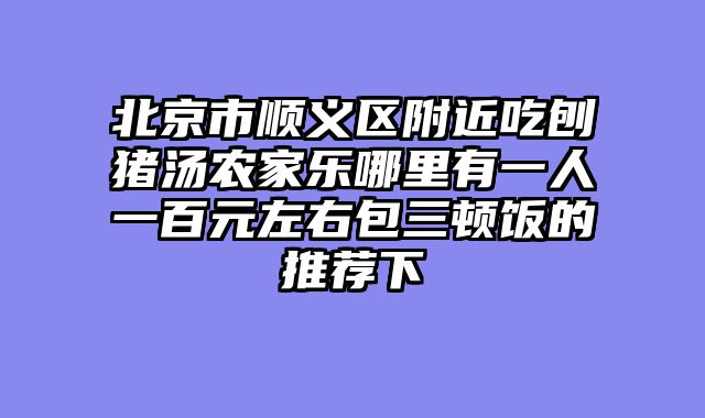 北京市顺义区附近吃刨猪汤农家乐哪里有一人一百元左右包三顿饭的推荐下
