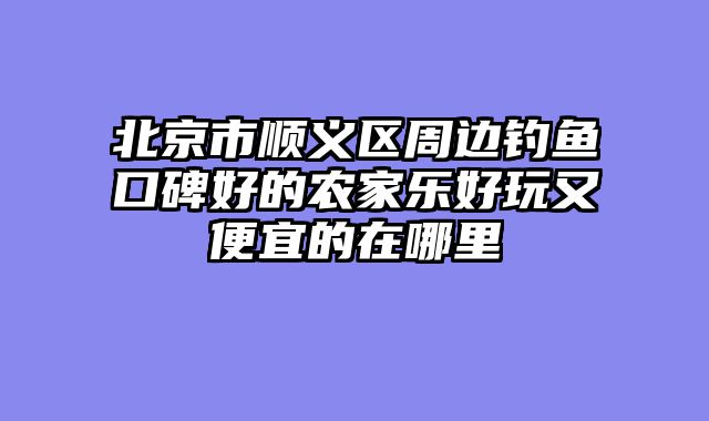 北京市顺义区周边钓鱼口碑好的农家乐好玩又便宜的在哪里