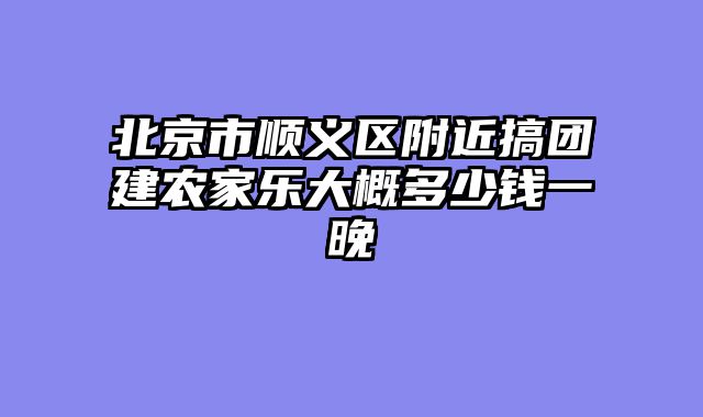 北京市顺义区附近搞团建农家乐大概多少钱一晚
