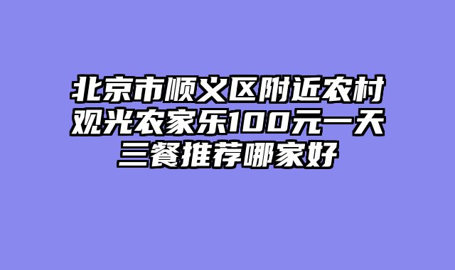 北京市顺义区附近农村观光农家乐100元一天三餐推荐哪家好