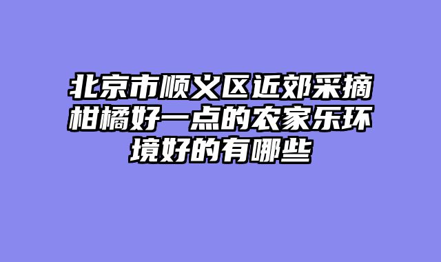 北京市顺义区近郊采摘柑橘好一点的农家乐环境好的有哪些