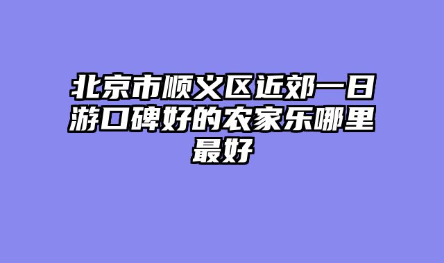 北京市顺义区近郊一日游口碑好的农家乐哪里最好